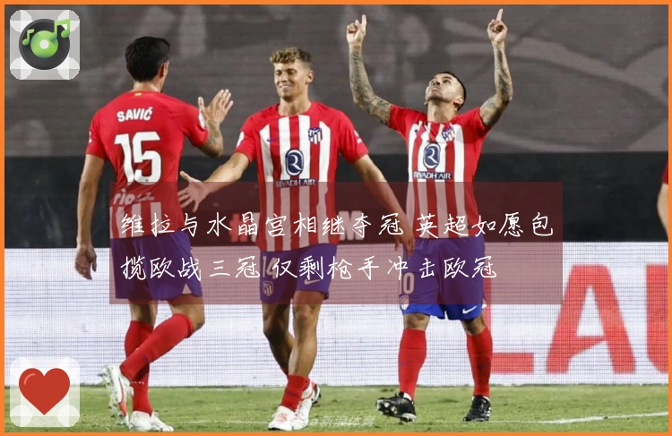 维拉与水晶宫相继夺冠 英超如愿包揽欧战三冠 仅剩枪手冲击欧冠